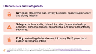 Ethical Risks and Safeguards
Key risks: algorithmic bias, privacy breaches, opacity/explainability,
and dignity impacts.
Safeguards: bias audits, data minimization, human-in-the-loop
decisions, transparent model explanations, and clear accountability
structures.
Policy: embed legal/ethical review into every AI-HR project and
publish governance criteria
Dennis, M., & Aizenberg, E. (2022). The ethics of AI in human resources (Ethics and Information Technology). https://link.springer.com/article/10.1007/s10676-022-09653-y
Business and Human Rights Journal. (n.d.). On the right to work in the age of AI: Ethical safeguards in algorithmic HRM. https://www.cambridge.org/core/journals/business-and-human-rights-
journal
 