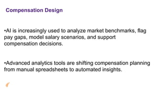 Compensation Design
•AI is increasingly used to analyze market benchmarks, flag
pay gaps, model salary scenarios, and support
compensation decisions.
•Advanced analytics tools are shifting compensation planning
from manual spreadsheets to automated insights.
 