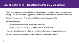 Agentic AI in HRM – Transforming People Management
• Focus: To explore the concept of Agentic AI—AI systems capable of autonomous decision-
making—and its implications, applications, and ethical considerations in Human Resources.
• Trends: AI augmenting HR functions, highlighting challenges and risks
• Session Objectives:
• • Identify current AI adoption levels in HR functions
• • Explore specific use cases of Agentic AI across HR functions
• - Assess potential impact on efficiency, decision-making, and employee experience
• Discuss how AI can complement human judgment rather than replace it.
 