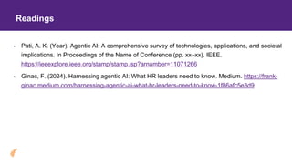 Readings
• Pati, A. K. (Year). Agentic AI: A comprehensive survey of technologies, applications, and societal
implications. In Proceedings of the Name of Conference (pp. xx–xx). IEEE.
https://ieeexplore.ieee.org/stamp/stamp.jsp?arnumber=11071266
• Ginac, F. (2024). Harnessing agentic AI: What HR leaders need to know. Medium. https://frank-
ginac.medium.com/harnessing-agentic-ai-what-hr-leaders-need-to-know-1f86afc5e3d9
 