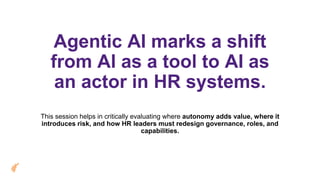 Agentic AI marks a shift
from AI as a tool to AI as
an actor in HR systems.
This session helps in critically evaluating where autonomy adds value, where it
introduces risk, and how HR leaders must redesign governance, roles, and
capabilities.
 