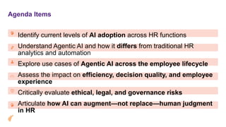 Agenda Items
Identify current levels of AI adoption across HR functions
Understand Agentic AI and how it differs from traditional HR
analytics and automation
Explore use cases of Agentic AI across the employee lifecycle
Assess the impact on efficiency, decision quality, and employee
experience
Critically evaluate ethical, legal, and governance risks
Articulate how AI can augment—not replace—human judgment
in HR
 