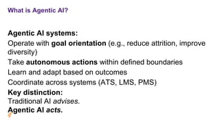 What is Agentic AI?
Agentic AI systems:
Operate with goal orientation (e.g., reduce attrition, improve
diversity)
Take autonomous actions within defined boundaries
Learn and adapt based on outcomes
Coordinate across systems (ATS, LMS, PMS)
Key distinction:
Traditional AI advises.
Agentic AI acts.
 