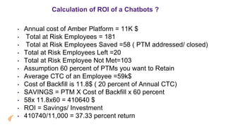 Calculation of ROI of a Chatbots ?
• Annual cost of Amber Platform = 11K $
• Total at Risk Employees = 181
• Total at Risk Employees Saved =58 ( PTM addressed/ closed)
• Total at Risk Employees Left =20
• Total at Risk Employee Not Met=103
• Assumption 60 percent of PTMs you want to Retain
• Average CTC of an Employee =59k$
• Cost of Backfill is 11.8$ ( 20 percent of Annual CTC)
• SAVINGS = PTM X Cost of Backfill x 60 percent
• 58x 11.8x60 = 410640 $
• ROI = Savings/ Investment
• 410740/11,000 = 37.33 percent return
 