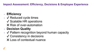 Impact Assessment: Efficiency, Decisions & Employee Experience
• Efficiency
• Reduced cycle times
Scalable HR operations
Risk of over-automation
• Decision Quality
• Pattern recognition beyond human capacity
Consistency in decisions
Loss of contextual nuance
 