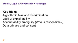Ethical, Legal & Governance Challenges
Key Risks
Algorithmic bias and discrimination
Lack of explainability
Accountability ambiguity (Who is responsible?)
Data privacy and consent
 