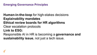 Emerging Governance Principles
Human-in-the-loop for high-stakes decisions
Explainability mandates
Ethical review boards for HR algorithms
Clear escalation protocols
Link to ESG:
Responsible AI in HR is becoming a governance and
sustainability issue, not just a tech issue.
 