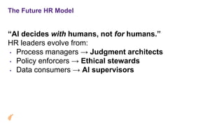 The Future HR Model
“AI decides with humans, not for humans.”
HR leaders evolve from:
• Process managers → Judgment architects
• Policy enforcers → Ethical stewards
• Data consumers → AI supervisors
 