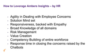 How to Leverage Ambers Insights – by HR
• Agility in Dealing with Employee Concerns
• Solution Mind set
• Responsiveness, backed with Empathy
• Broad Knowledge of all domains
• Risk Management
• Value Creation
• Competency Building of entire workforce
• Response time in closing the concerns raised by the
Chatbots
 