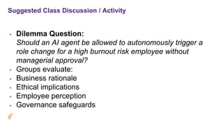 Suggested Class Discussion / Activity
• Dilemma Question:
Should an AI agent be allowed to autonomously trigger a
role change for a high burnout risk employee without
managerial approval?
• Groups evaluate:
• Business rationale
• Ethical implications
• Employee perception
• Governance safeguards
 