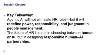 Session Closure
• Key Takeaway:
Agentic AI will not eliminate HR roles—but it will
redefine power, responsibility, and judgment in
people management.
• The future of HR lies not in choosing between human
or AI, but in designing responsible human–AI
partnerships.
 