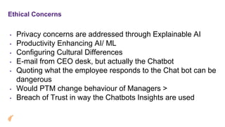 Ethical Concerns
• Privacy concerns are addressed through Explainable AI
• Productivity Enhancing AI/ ML
• Configuring Cultural Differences
• E-mail from CEO desk, but actually the Chatbot
• Quoting what the employee responds to the Chat bot can be
dangerous
• Would PTM change behaviour of Managers >
• Breach of Trust in way the Chatbots Insights are used
 