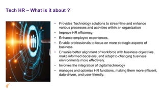 Tech HR – What is it about ?
• Provides Technology solutions to streamline and enhance
various processes and activities within an organization
• Improve HR efficiency,
• Enhance employee experiences,
• Enable professionals to focus on more strategic aspects of
business.
• Ensures better alignment of workforce with business objectives,
make informed decisions, and adapt to changing business
environments more effectively.
• Involves the integration of digital technology
• manages and optimize HR functions, making them more efficient,
data-driven, and user-friendly.
 