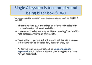 Single AI system is too complex and
being black box  XAI
• XAI became a big research topic in recent years, such as XAI2017,
XAI2018
– The methods to give meanings of internal variables with
the combination of input variables.
– It seems not to be working for Deep Learning ‘cause of its
high dimensionality and complexity.
– Explanation is generated not via AI itself but via a simple
simulator such as decision list, decision tree, etc.
– As for the way to make output be understandable
explanation for ordinary people, promising results have
not yet come out.
10
 