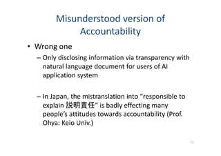 Misunderstood version of
Accountability
• Wrong one
– Only disclosing information via transparency with
natural language document for users of AI
application system
– In Japan, the mistranslation into “responsible to
explain 説明責任” is badly effecting many
people’s attitudes towards accountability (Prof.
Ohya: Keio Univ.)
13
 
