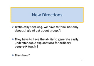 New Directions
Technically speaking, we have to think not only
about single AI but about group AI
They have to have the ability to generate easily
understandable explanations for ordinary
people tough !
Then how?
15
 