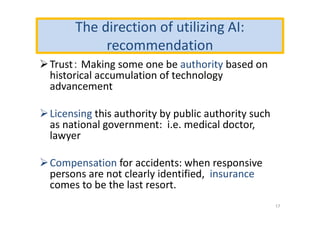 The direction of utilizing AI:
recommendation
Trust： Making some one be authority based on
historical accumulation of technology
advancement
Licensing this authority by public authority such
as national government: i.e. medical doctor,
lawyer
Compensation for accidents: when responsive
persons are not clearly identified, insurance
comes to be the last resort.
17
 