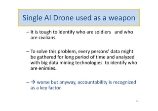 Single AI Drone used as a weapon
– It is tough to identify who are soldiers and who
are civilians.
– To solve this problem, every persons’ data might
be gathered for long period of time and analyzed
with big data mining technologies to identify who
are enimies.
–  worse but anyway, accountability is recognized
as a key factor.
20
 