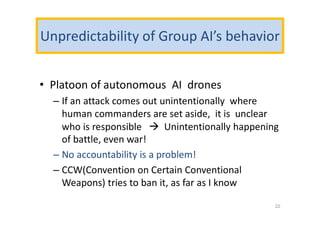 Unpredictability of Group AI’s behavior
• Platoon of autonomous AI drones
– If an attack comes out unintentionally where
human commanders are set aside, it is unclear
who is responsible  Unintentionally happening
of battle, even war!
– No accountability is a problem!
– CCW(Convention on Certain Conventional
Weapons) tries to ban it, as far as I know
22
 