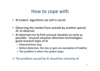 How to cope with
• AI traders’ algorithms are still in secret
• Observing the market from outside by another special
AI: AI observer
• AI observers try to find unusual situation as early as
possible: Unusual situation detection technologies:
good research topic of AI
– Detected then stop
– Before detection, the loss or gain are exemption of liability
– The problem is when the system stops.
 The problem caused by AI should be solved by AI
25
 