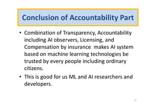 Conclusion of Accountability Part
• Combination of Transparency, Accountability
including AI observers, Licensing, and
Compensation by insurance makes AI system
based on machine learning technologies be
trusted by every people including ordinary
citizens.
• This is good for us ML and AI researchers and
developers.
27
 