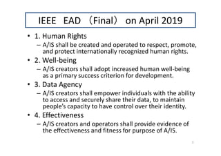 IEEE EAD （Final） on April 2019
• 1. Human Rights
– A/IS shall be created and operated to respect, promote,
and protect internationally recognized human rights.
• 2. Well-being
– A/IS creators shall adopt increased human well-being
as a primary success criterion for development.
• 3. Data Agency
– A/IS creators shall empower individuals with the ability
to access and securely share their data, to maintain
people’s capacity to have control over their identity.
• 4. Effectiveness
– A/IS creators and operators shall provide evidence of
the effectiveness and fitness for purpose of A/IS.
3
 