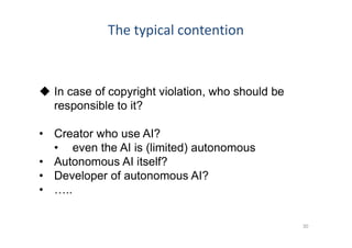 The typical contention
30
 In case of copyright violation, who should be
responsible to it?
• Creator who use AI?
• even the AI is (limited) autonomous
• Autonomous AI itself?
• Developer of autonomous AI?
• …..
 