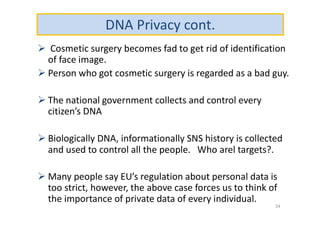 DNA Privacy cont.
 Cosmetic surgery becomes fad to get rid of identification
of face image.
 Person who got cosmetic surgery is regarded as a bad guy.
 The national government collects and control every
citizen’s DNA
 Biologically DNA, informationally SNS history is collected
and used to control all the people. Who arel targets?.
 Many people say EU’s regulation about personal data is
too strict, however, the above case forces us to think of
the importance of private data of every individual.
34
 