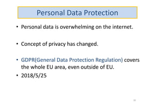 Personal Data Protection
• Personal data is overwhelming on the internet.
• Concept of privacy has changed.
• GDPR(General Data Protection Regulation) covers
the whole EU area, even outside of EU.
• 2018/5/25
35
 