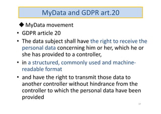 MyData and GDPR art.20
MyData movement
• GDPR article 20
• The data subject shall have the right to receive the
personal data concerning him or her, which he or
she has provided to a controller,
• in a structured, commonly used and machine-
readable format
• and have the right to transmit those data to
another controller without hindrance from the
controller to which the personal data have been
provided
37
 