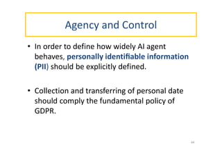 Agency and Control
• In order to define how widely AI agent
behaves, personally identiﬁable information
(PII) should be explicitly defined.
• Collection and transferring of personal date
should comply the fundamental policy of
GDPR.
44
 