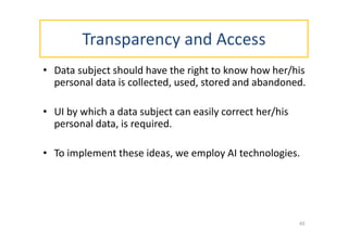 Transparency and Access
• Data subject should have the right to know how her/his
personal data is collected, used, stored and abandoned.
• UI by which a data subject can easily correct her/his
personal data, is required.
• To implement these ideas, we employ AI technologies.
45
 