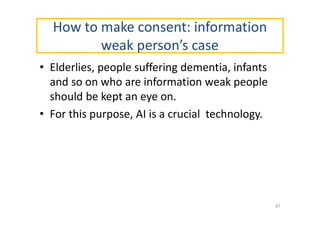 How to make consent: information
weak person’s case
• Elderlies, people suffering dementia, infants
and so on who are information weak people
should be kept an eye on.
• For this purpose, AI is a crucial technology.
47
 