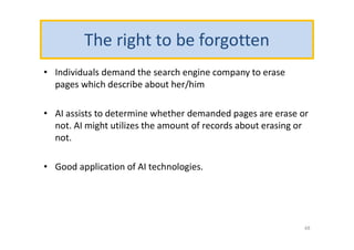 The right to be forgotten
• Individuals demand the search engine company to erase
pages which describe about her/him
• AI assists to determine whether demanded pages are erase or
not. AI might utilizes the amount of records about erasing or
not.
• Good application of AI technologies.
48
 