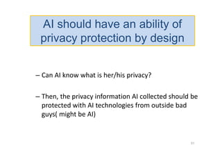 – Can AI know what is her/his privacy?
– Then, the privacy information AI collected should be
protected with AI technologies from outside bad
guys( might be AI)
51
AI should have an ability of
privacy protection by design
 