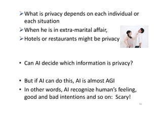 What is privacy depends on each individual or
each situation
When he is in extra-marital affair,
Hotels or restaurants might be privacy
• Can AI decide which information is privacy?
• But if AI can do this, AI is almost AGI
• In other words, AI recognize human’s feeling,
good and bad intentions and so on: Scary!
52
 