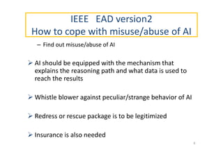 IEEE EAD version2
How to cope with misuse/abuse of AI
– Find out misuse/abuse of AI
 AI should be equipped with the mechanism that
explains the reasoning path and what data is used to
reach the results
 Whistle blower against peculiar/strange behavior of AI
 Redress or rescue package is to be legitimized
 Insurance is also needed
8
 