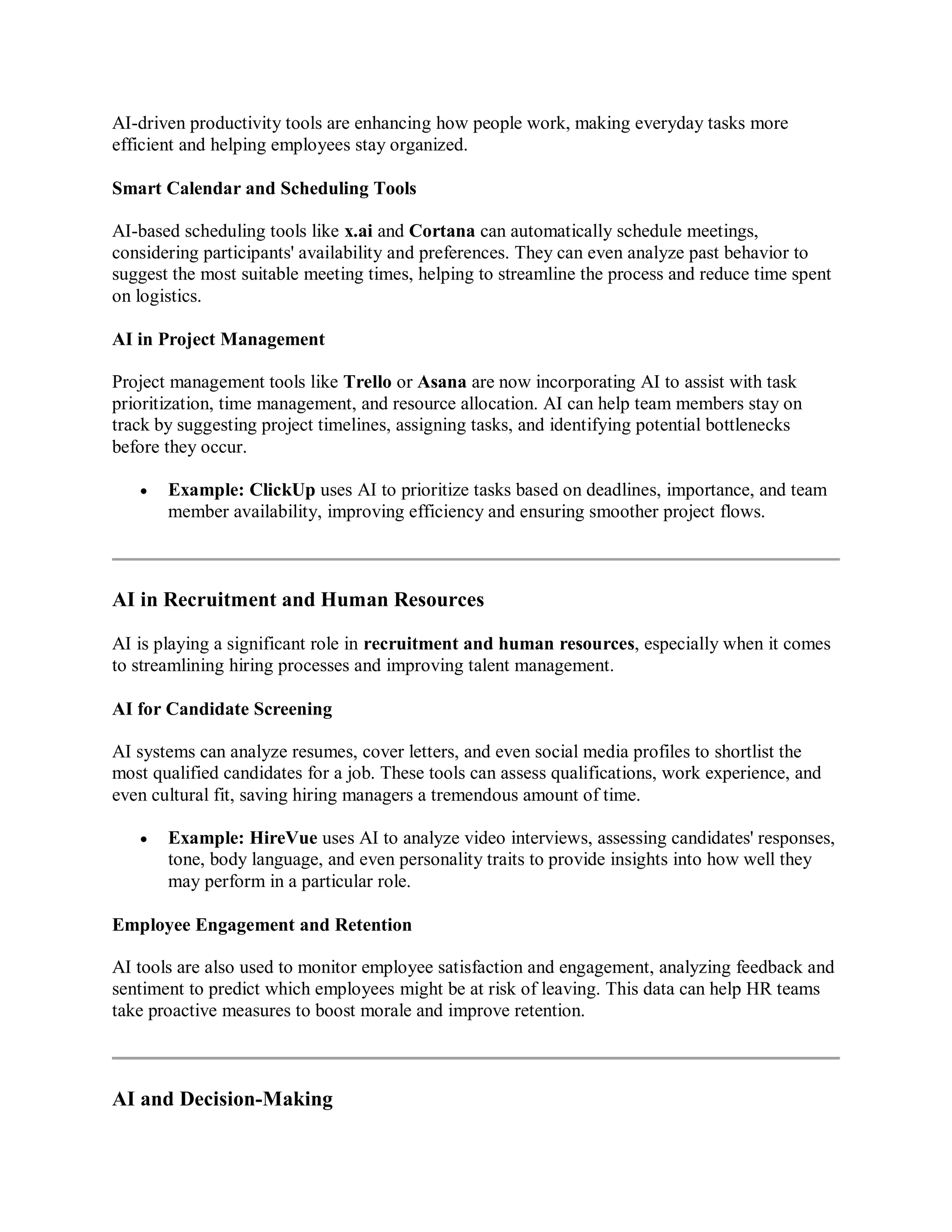 AI-driven productivity tools are enhancing how people work, making everyday tasks more
efficient and helping employees stay organized.
Smart Calendar and Scheduling Tools
AI-based scheduling tools like x.ai and Cortana can automatically schedule meetings,
considering participants' availability and preferences. They can even analyze past behavior to
suggest the most suitable meeting times, helping to streamline the process and reduce time spent
on logistics.
AI in Project Management
Project management tools like Trello or Asana are now incorporating AI to assist with task
prioritization, time management, and resource allocation. AI can help team members stay on
track by suggesting project timelines, assigning tasks, and identifying potential bottlenecks
before they occur.
 Example: ClickUp uses AI to prioritize tasks based on deadlines, importance, and team
member availability, improving efficiency and ensuring smoother project flows.
AI in Recruitment and Human Resources
AI is playing a significant role in recruitment and human resources, especially when it comes
to streamlining hiring processes and improving talent management.
AI for Candidate Screening
AI systems can analyze resumes, cover letters, and even social media profiles to shortlist the
most qualified candidates for a job. These tools can assess qualifications, work experience, and
even cultural fit, saving hiring managers a tremendous amount of time.
 Example: HireVue uses AI to analyze video interviews, assessing candidates' responses,
tone, body language, and even personality traits to provide insights into how well they
may perform in a particular role.
Employee Engagement and Retention
AI tools are also used to monitor employee satisfaction and engagement, analyzing feedback and
sentiment to predict which employees might be at risk of leaving. This data can help HR teams
take proactive measures to boost morale and improve retention.
AI and Decision-Making
 