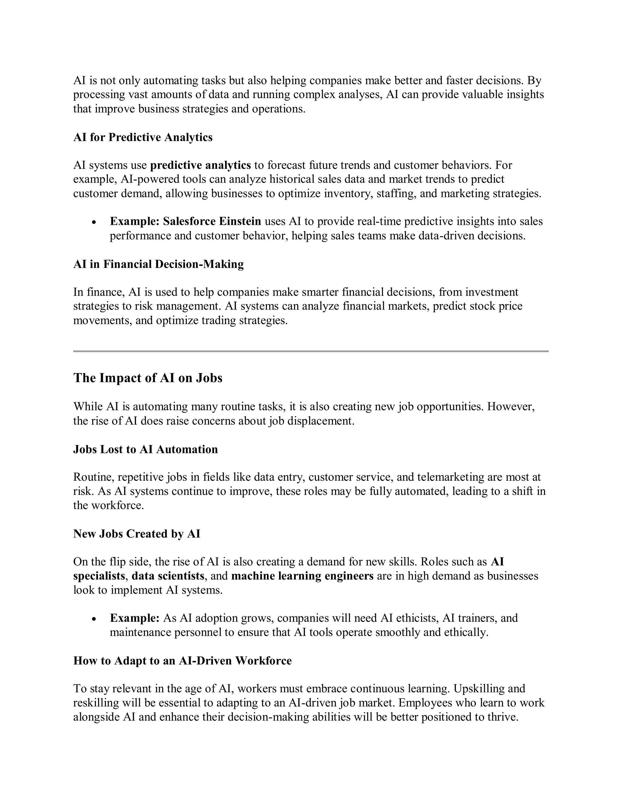 AI is not only automating tasks but also helping companies make better and faster decisions. By
processing vast amounts of data and running complex analyses, AI can provide valuable insights
that improve business strategies and operations.
AI for Predictive Analytics
AI systems use predictive analytics to forecast future trends and customer behaviors. For
example, AI-powered tools can analyze historical sales data and market trends to predict
customer demand, allowing businesses to optimize inventory, staffing, and marketing strategies.
 Example: Salesforce Einstein uses AI to provide real-time predictive insights into sales
performance and customer behavior, helping sales teams make data-driven decisions.
AI in Financial Decision-Making
In finance, AI is used to help companies make smarter financial decisions, from investment
strategies to risk management. AI systems can analyze financial markets, predict stock price
movements, and optimize trading strategies.
The Impact of AI on Jobs
While AI is automating many routine tasks, it is also creating new job opportunities. However,
the rise of AI does raise concerns about job displacement.
Jobs Lost to AI Automation
Routine, repetitive jobs in fields like data entry, customer service, and telemarketing are most at
risk. As AI systems continue to improve, these roles may be fully automated, leading to a shift in
the workforce.
New Jobs Created by AI
On the flip side, the rise of AI is also creating a demand for new skills. Roles such as AI
specialists, data scientists, and machine learning engineers are in high demand as businesses
look to implement AI systems.
 Example: As AI adoption grows, companies will need AI ethicists, AI trainers, and
maintenance personnel to ensure that AI tools operate smoothly and ethically.
How to Adapt to an AI-Driven Workforce
To stay relevant in the age of AI, workers must embrace continuous learning. Upskilling and
reskilling will be essential to adapting to an AI-driven job market. Employees who learn to work
alongside AI and enhance their decision-making abilities will be better positioned to thrive.
 