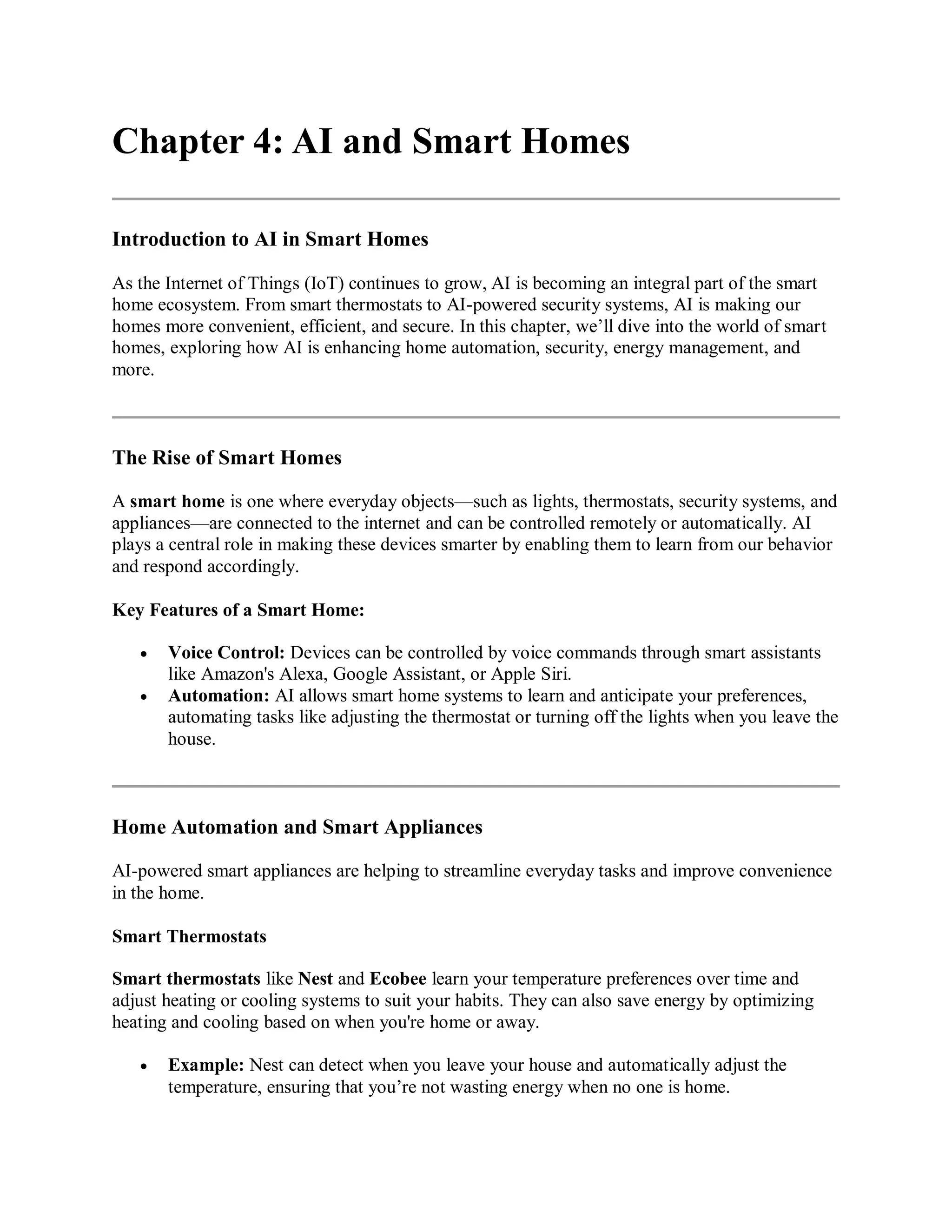 Chapter 4: AI and Smart Homes
Introduction to AI in Smart Homes
As the Internet of Things (IoT) continues to grow, AI is becoming an integral part of the smart
home ecosystem. From smart thermostats to AI-powered security systems, AI is making our
homes more convenient, efficient, and secure. In this chapter, we’ll dive into the world of smart
homes, exploring how AI is enhancing home automation, security, energy management, and
more.
The Rise of Smart Homes
A smart home is one where everyday objects—such as lights, thermostats, security systems, and
appliances—are connected to the internet and can be controlled remotely or automatically. AI
plays a central role in making these devices smarter by enabling them to learn from our behavior
and respond accordingly.
Key Features of a Smart Home:
 Voice Control: Devices can be controlled by voice commands through smart assistants
like Amazon's Alexa, Google Assistant, or Apple Siri.
 Automation: AI allows smart home systems to learn and anticipate your preferences,
automating tasks like adjusting the thermostat or turning off the lights when you leave the
house.
Home Automation and Smart Appliances
AI-powered smart appliances are helping to streamline everyday tasks and improve convenience
in the home.
Smart Thermostats
Smart thermostats like Nest and Ecobee learn your temperature preferences over time and
adjust heating or cooling systems to suit your habits. They can also save energy by optimizing
heating and cooling based on when you're home or away.
 Example: Nest can detect when you leave your house and automatically adjust the
temperature, ensuring that you’re not wasting energy when no one is home.
 