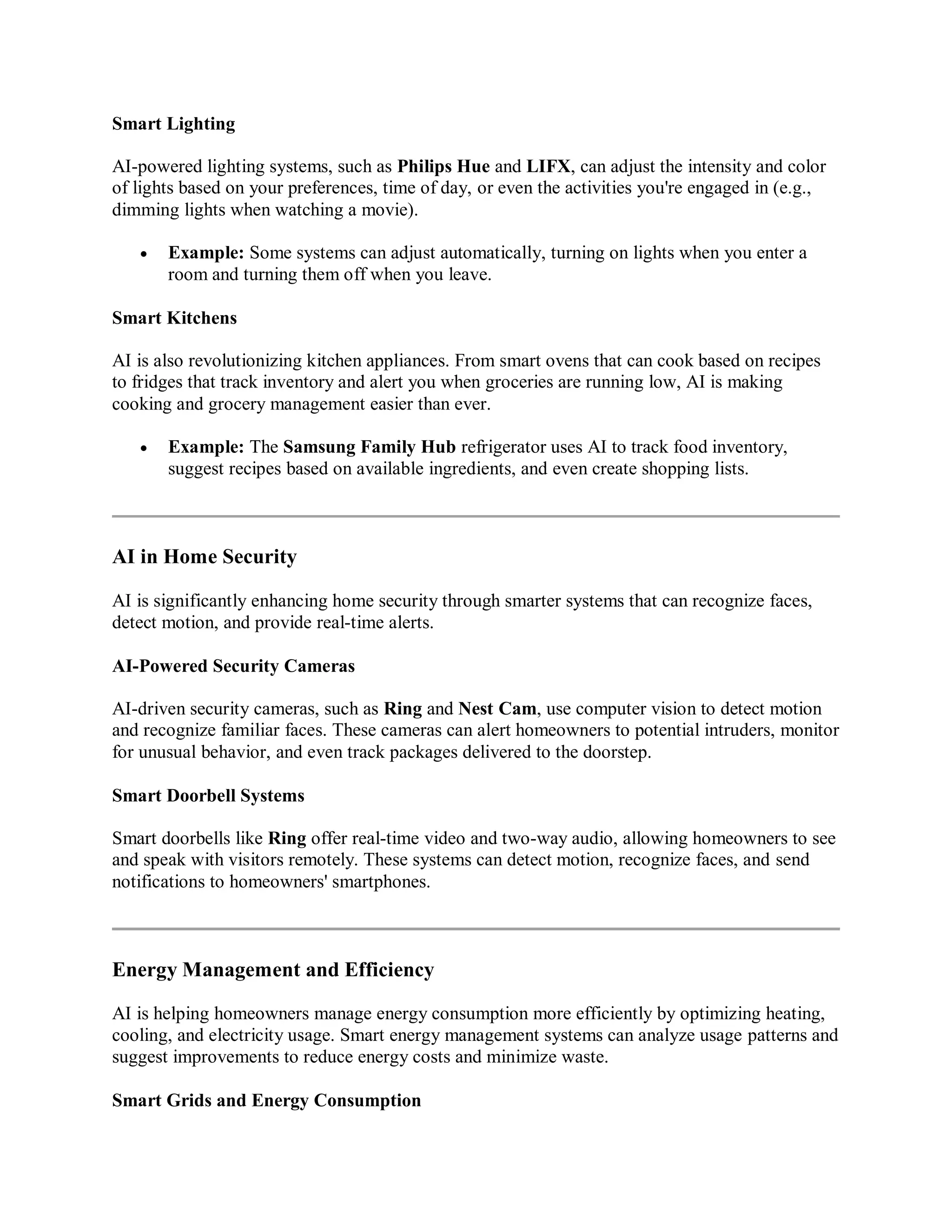 Smart Lighting
AI-powered lighting systems, such as Philips Hue and LIFX, can adjust the intensity and color
of lights based on your preferences, time of day, or even the activities you're engaged in (e.g.,
dimming lights when watching a movie).
 Example: Some systems can adjust automatically, turning on lights when you enter a
room and turning them off when you leave.
Smart Kitchens
AI is also revolutionizing kitchen appliances. From smart ovens that can cook based on recipes
to fridges that track inventory and alert you when groceries are running low, AI is making
cooking and grocery management easier than ever.
 Example: The Samsung Family Hub refrigerator uses AI to track food inventory,
suggest recipes based on available ingredients, and even create shopping lists.
AI in Home Security
AI is significantly enhancing home security through smarter systems that can recognize faces,
detect motion, and provide real-time alerts.
AI-Powered Security Cameras
AI-driven security cameras, such as Ring and Nest Cam, use computer vision to detect motion
and recognize familiar faces. These cameras can alert homeowners to potential intruders, monitor
for unusual behavior, and even track packages delivered to the doorstep.
Smart Doorbell Systems
Smart doorbells like Ring offer real-time video and two-way audio, allowing homeowners to see
and speak with visitors remotely. These systems can detect motion, recognize faces, and send
notifications to homeowners' smartphones.
Energy Management and Efficiency
AI is helping homeowners manage energy consumption more efficiently by optimizing heating,
cooling, and electricity usage. Smart energy management systems can analyze usage patterns and
suggest improvements to reduce energy costs and minimize waste.
Smart Grids and Energy Consumption
 