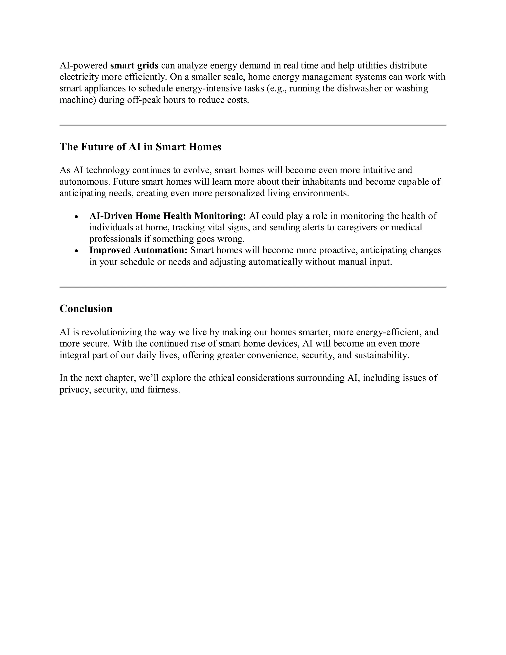 AI-powered smart grids can analyze energy demand in real time and help utilities distribute
electricity more efficiently. On a smaller scale, home energy management systems can work with
smart appliances to schedule energy-intensive tasks (e.g., running the dishwasher or washing
machine) during off-peak hours to reduce costs.
The Future of AI in Smart Homes
As AI technology continues to evolve, smart homes will become even more intuitive and
autonomous. Future smart homes will learn more about their inhabitants and become capable of
anticipating needs, creating even more personalized living environments.
 AI-Driven Home Health Monitoring: AI could play a role in monitoring the health of
individuals at home, tracking vital signs, and sending alerts to caregivers or medical
professionals if something goes wrong.
 Improved Automation: Smart homes will become more proactive, anticipating changes
in your schedule or needs and adjusting automatically without manual input.
Conclusion
AI is revolutionizing the way we live by making our homes smarter, more energy-efficient, and
more secure. With the continued rise of smart home devices, AI will become an even more
integral part of our daily lives, offering greater convenience, security, and sustainability.
In the next chapter, we’ll explore the ethical considerations surrounding AI, including issues of
privacy, security, and fairness.
 