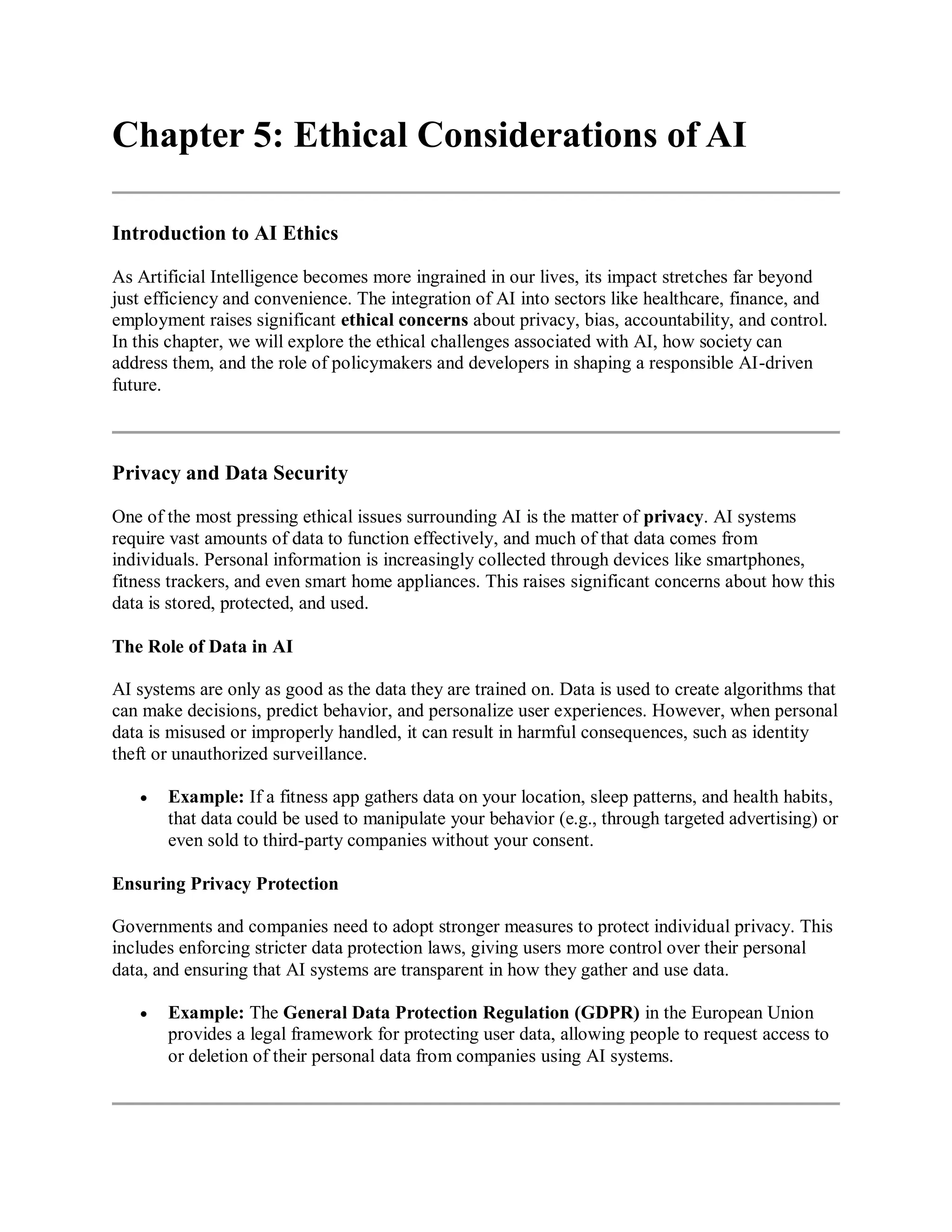 Chapter 5: Ethical Considerations of AI
Introduction to AI Ethics
As Artificial Intelligence becomes more ingrained in our lives, its impact stretches far beyond
just efficiency and convenience. The integration of AI into sectors like healthcare, finance, and
employment raises significant ethical concerns about privacy, bias, accountability, and control.
In this chapter, we will explore the ethical challenges associated with AI, how society can
address them, and the role of policymakers and developers in shaping a responsible AI-driven
future.
Privacy and Data Security
One of the most pressing ethical issues surrounding AI is the matter of privacy. AI systems
require vast amounts of data to function effectively, and much of that data comes from
individuals. Personal information is increasingly collected through devices like smartphones,
fitness trackers, and even smart home appliances. This raises significant concerns about how this
data is stored, protected, and used.
The Role of Data in AI
AI systems are only as good as the data they are trained on. Data is used to create algorithms that
can make decisions, predict behavior, and personalize user experiences. However, when personal
data is misused or improperly handled, it can result in harmful consequences, such as identity
theft or unauthorized surveillance.
 Example: If a fitness app gathers data on your location, sleep patterns, and health habits,
that data could be used to manipulate your behavior (e.g., through targeted advertising) or
even sold to third-party companies without your consent.
Ensuring Privacy Protection
Governments and companies need to adopt stronger measures to protect individual privacy. This
includes enforcing stricter data protection laws, giving users more control over their personal
data, and ensuring that AI systems are transparent in how they gather and use data.
 Example: The General Data Protection Regulation (GDPR) in the European Union
provides a legal framework for protecting user data, allowing people to request access to
or deletion of their personal data from companies using AI systems.
 