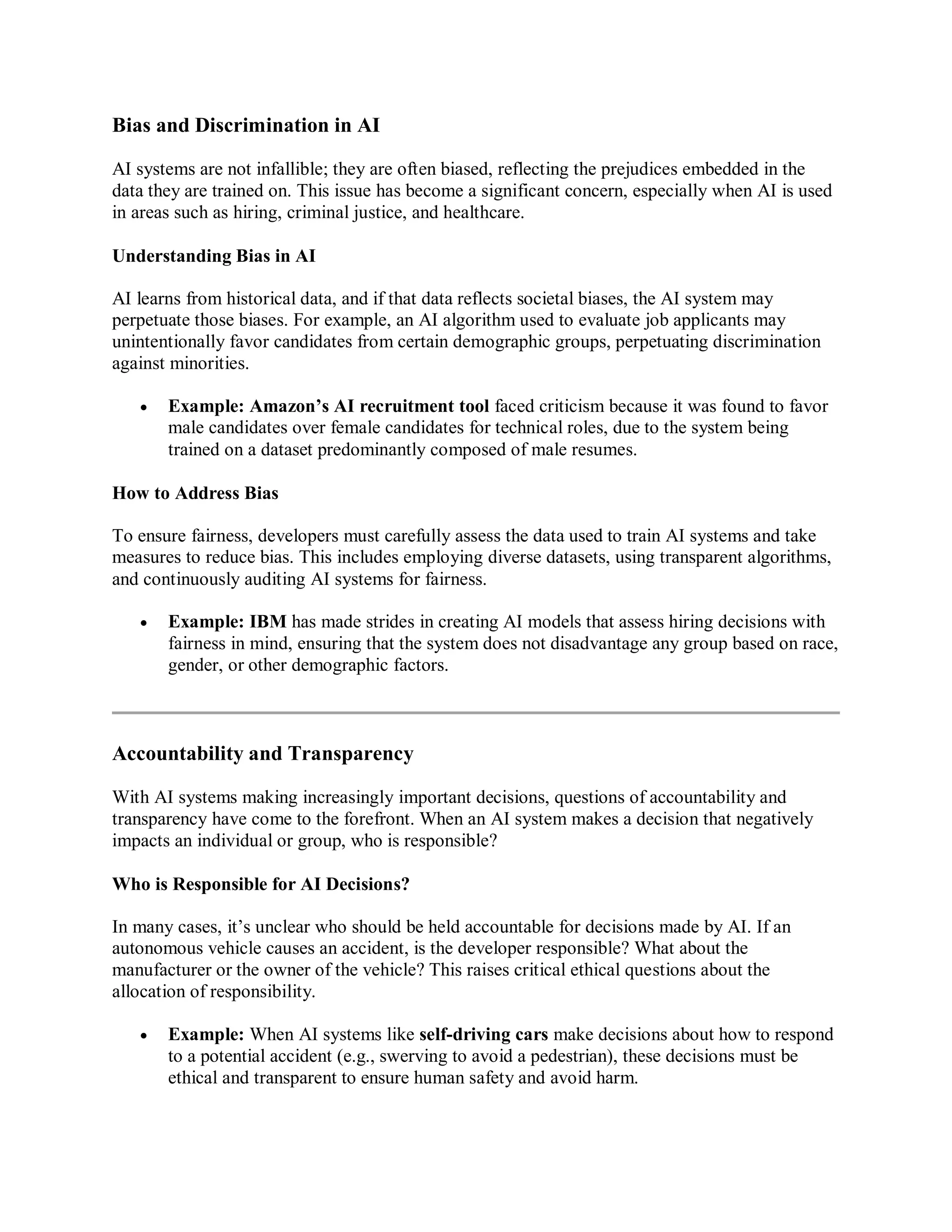 Bias and Discrimination in AI
AI systems are not infallible; they are often biased, reflecting the prejudices embedded in the
data they are trained on. This issue has become a significant concern, especially when AI is used
in areas such as hiring, criminal justice, and healthcare.
Understanding Bias in AI
AI learns from historical data, and if that data reflects societal biases, the AI system may
perpetuate those biases. For example, an AI algorithm used to evaluate job applicants may
unintentionally favor candidates from certain demographic groups, perpetuating discrimination
against minorities.
 Example: Amazon’s AI recruitment tool faced criticism because it was found to favor
male candidates over female candidates for technical roles, due to the system being
trained on a dataset predominantly composed of male resumes.
How to Address Bias
To ensure fairness, developers must carefully assess the data used to train AI systems and take
measures to reduce bias. This includes employing diverse datasets, using transparent algorithms,
and continuously auditing AI systems for fairness.
 Example: IBM has made strides in creating AI models that assess hiring decisions with
fairness in mind, ensuring that the system does not disadvantage any group based on race,
gender, or other demographic factors.
Accountability and Transparency
With AI systems making increasingly important decisions, questions of accountability and
transparency have come to the forefront. When an AI system makes a decision that negatively
impacts an individual or group, who is responsible?
Who is Responsible for AI Decisions?
In many cases, it’s unclear who should be held accountable for decisions made by AI. If an
autonomous vehicle causes an accident, is the developer responsible? What about the
manufacturer or the owner of the vehicle? This raises critical ethical questions about the
allocation of responsibility.
 Example: When AI systems like self-driving cars make decisions about how to respond
to a potential accident (e.g., swerving to avoid a pedestrian), these decisions must be
ethical and transparent to ensure human safety and avoid harm.
 