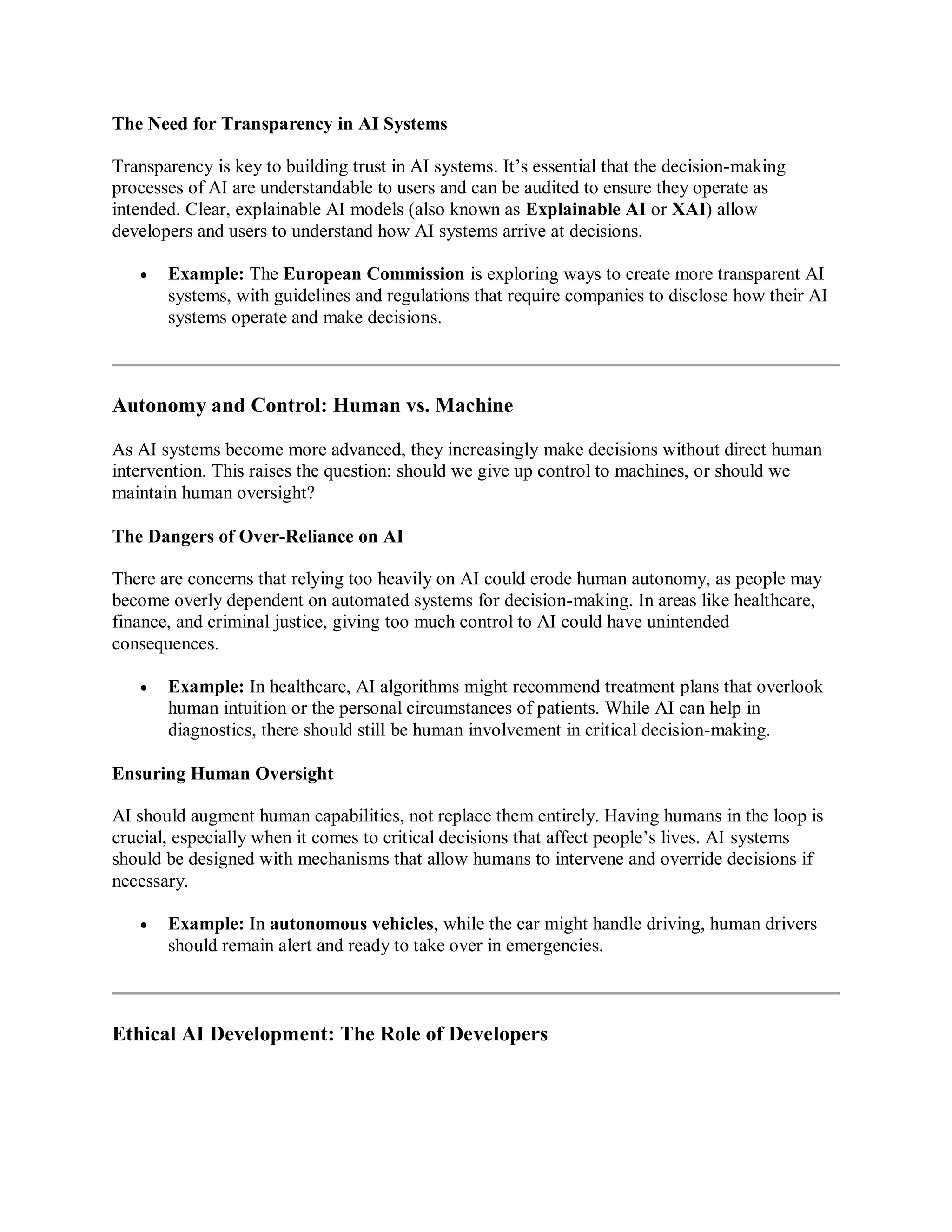 The Need for Transparency in AI Systems
Transparency is key to building trust in AI systems. It’s essential that the decision-making
processes of AI are understandable to users and can be audited to ensure they operate as
intended. Clear, explainable AI models (also known as Explainable AI or XAI) allow
developers and users to understand how AI systems arrive at decisions.
 Example: The European Commission is exploring ways to create more transparent AI
systems, with guidelines and regulations that require companies to disclose how their AI
systems operate and make decisions.
Autonomy and Control: Human vs. Machine
As AI systems become more advanced, they increasingly make decisions without direct human
intervention. This raises the question: should we give up control to machines, or should we
maintain human oversight?
The Dangers of Over-Reliance on AI
There are concerns that relying too heavily on AI could erode human autonomy, as people may
become overly dependent on automated systems for decision-making. In areas like healthcare,
finance, and criminal justice, giving too much control to AI could have unintended
consequences.
 Example: In healthcare, AI algorithms might recommend treatment plans that overlook
human intuition or the personal circumstances of patients. While AI can help in
diagnostics, there should still be human involvement in critical decision-making.
Ensuring Human Oversight
AI should augment human capabilities, not replace them entirely. Having humans in the loop is
crucial, especially when it comes to critical decisions that affect people’s lives. AI systems
should be designed with mechanisms that allow humans to intervene and override decisions if
necessary.
 Example: In autonomous vehicles, while the car might handle driving, human drivers
should remain alert and ready to take over in emergencies.
Ethical AI Development: The Role of Developers
 