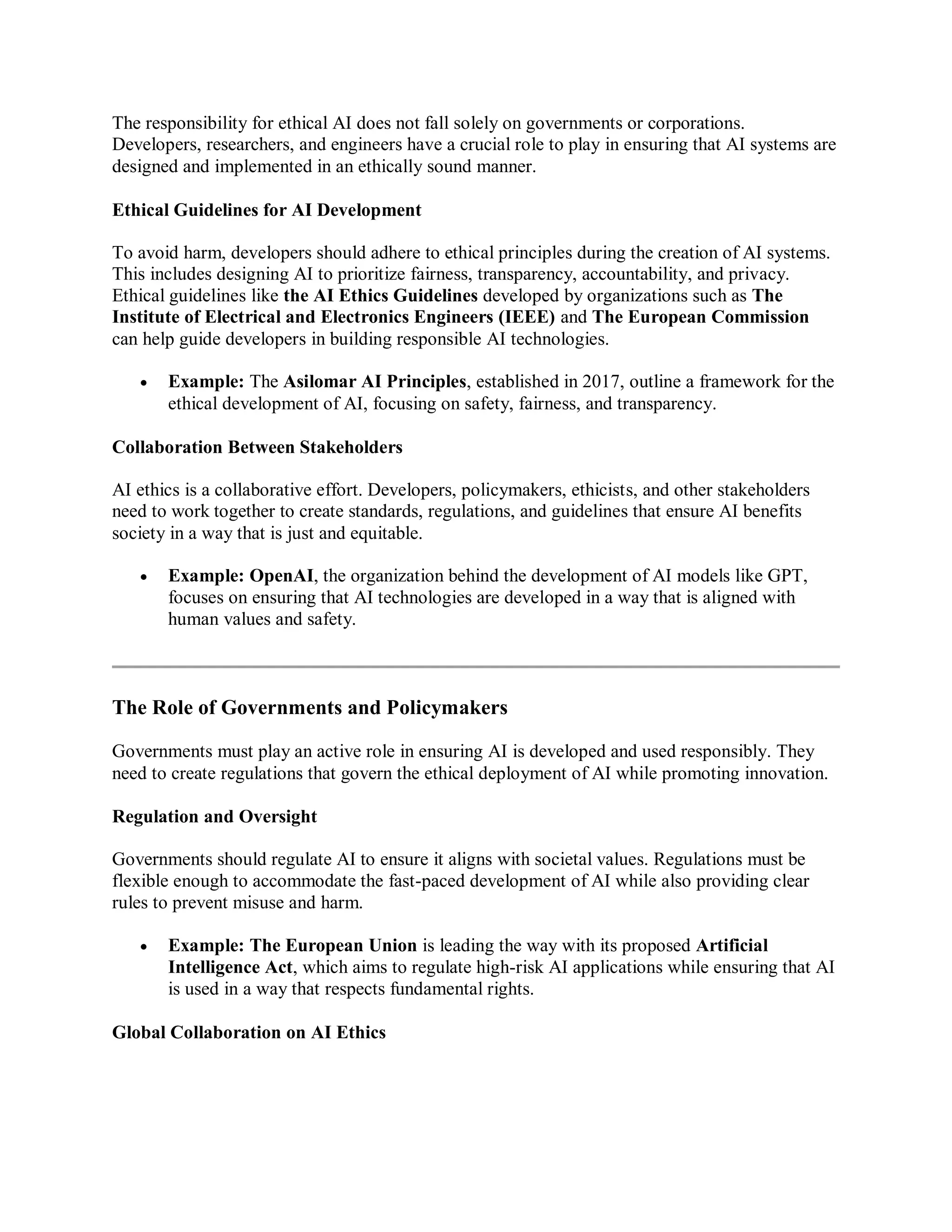 The responsibility for ethical AI does not fall solely on governments or corporations.
Developers, researchers, and engineers have a crucial role to play in ensuring that AI systems are
designed and implemented in an ethically sound manner.
Ethical Guidelines for AI Development
To avoid harm, developers should adhere to ethical principles during the creation of AI systems.
This includes designing AI to prioritize fairness, transparency, accountability, and privacy.
Ethical guidelines like the AI Ethics Guidelines developed by organizations such as The
Institute of Electrical and Electronics Engineers (IEEE) and The European Commission
can help guide developers in building responsible AI technologies.
 Example: The Asilomar AI Principles, established in 2017, outline a framework for the
ethical development of AI, focusing on safety, fairness, and transparency.
Collaboration Between Stakeholders
AI ethics is a collaborative effort. Developers, policymakers, ethicists, and other stakeholders
need to work together to create standards, regulations, and guidelines that ensure AI benefits
society in a way that is just and equitable.
 Example: OpenAI, the organization behind the development of AI models like GPT,
focuses on ensuring that AI technologies are developed in a way that is aligned with
human values and safety.
The Role of Governments and Policymakers
Governments must play an active role in ensuring AI is developed and used responsibly. They
need to create regulations that govern the ethical deployment of AI while promoting innovation.
Regulation and Oversight
Governments should regulate AI to ensure it aligns with societal values. Regulations must be
flexible enough to accommodate the fast-paced development of AI while also providing clear
rules to prevent misuse and harm.
 Example: The European Union is leading the way with its proposed Artificial
Intelligence Act, which aims to regulate high-risk AI applications while ensuring that AI
is used in a way that respects fundamental rights.
Global Collaboration on AI Ethics
 