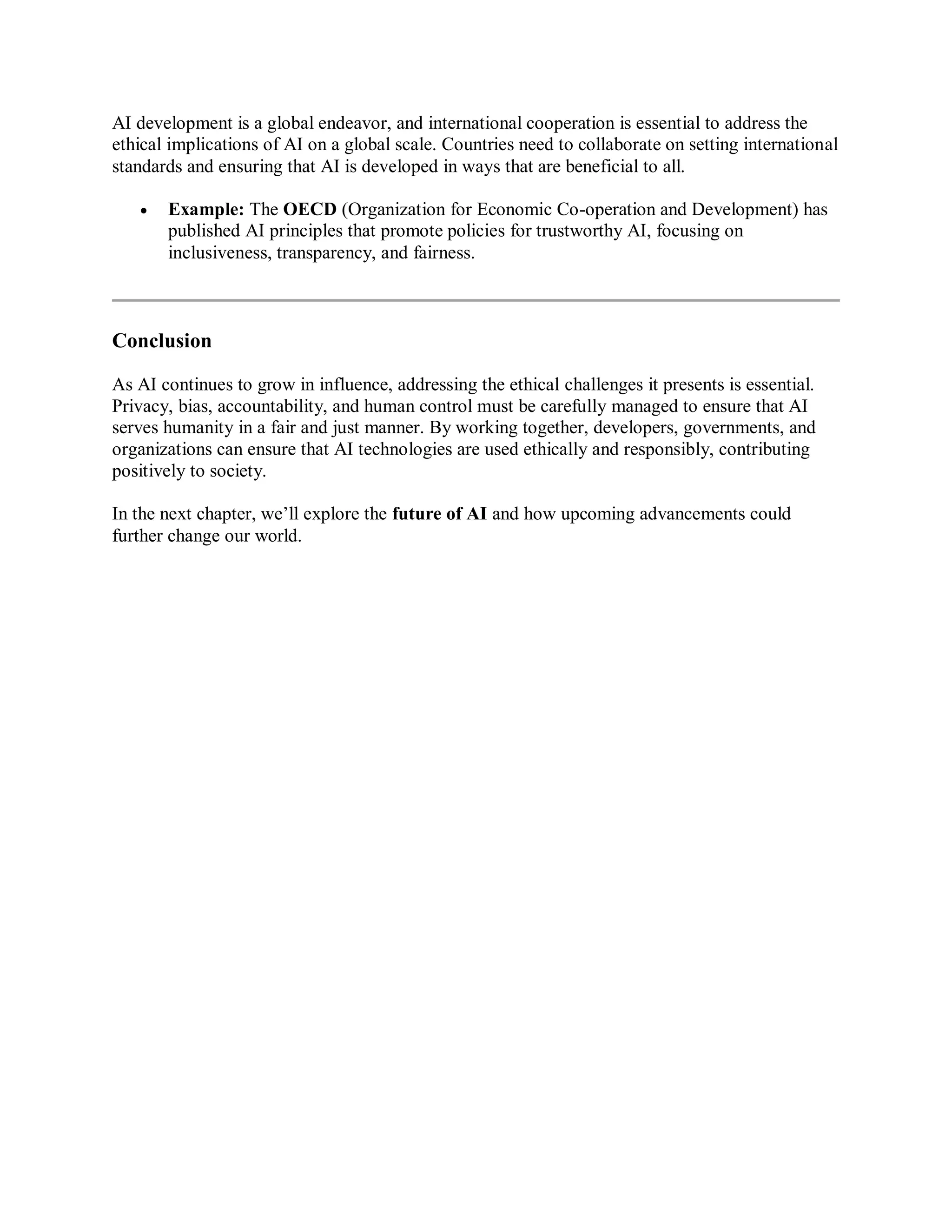 AI development is a global endeavor, and international cooperation is essential to address the
ethical implications of AI on a global scale. Countries need to collaborate on setting international
standards and ensuring that AI is developed in ways that are beneficial to all.
 Example: The OECD (Organization for Economic Co-operation and Development) has
published AI principles that promote policies for trustworthy AI, focusing on
inclusiveness, transparency, and fairness.
Conclusion
As AI continues to grow in influence, addressing the ethical challenges it presents is essential.
Privacy, bias, accountability, and human control must be carefully managed to ensure that AI
serves humanity in a fair and just manner. By working together, developers, governments, and
organizations can ensure that AI technologies are used ethically and responsibly, contributing
positively to society.
In the next chapter, we’ll explore the future of AI and how upcoming advancements could
further change our world.
 