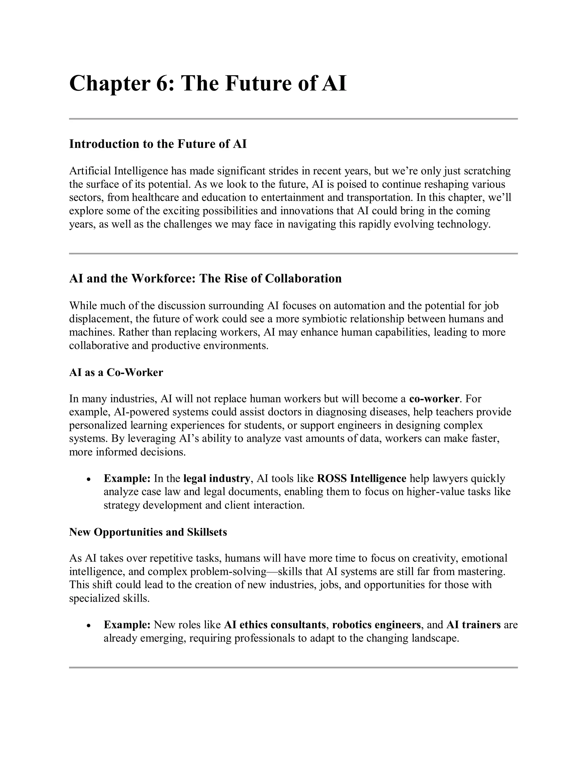 Chapter 6: The Future of AI
Introduction to the Future of AI
Artificial Intelligence has made significant strides in recent years, but we’re only just scratching
the surface of its potential. As we look to the future, AI is poised to continue reshaping various
sectors, from healthcare and education to entertainment and transportation. In this chapter, we’ll
explore some of the exciting possibilities and innovations that AI could bring in the coming
years, as well as the challenges we may face in navigating this rapidly evolving technology.
AI and the Workforce: The Rise of Collaboration
While much of the discussion surrounding AI focuses on automation and the potential for job
displacement, the future of work could see a more symbiotic relationship between humans and
machines. Rather than replacing workers, AI may enhance human capabilities, leading to more
collaborative and productive environments.
AI as a Co-Worker
In many industries, AI will not replace human workers but will become a co-worker. For
example, AI-powered systems could assist doctors in diagnosing diseases, help teachers provide
personalized learning experiences for students, or support engineers in designing complex
systems. By leveraging AI’s ability to analyze vast amounts of data, workers can make faster,
more informed decisions.
 Example: In the legal industry, AI tools like ROSS Intelligence help lawyers quickly
analyze case law and legal documents, enabling them to focus on higher-value tasks like
strategy development and client interaction.
New Opportunities and Skillsets
As AI takes over repetitive tasks, humans will have more time to focus on creativity, emotional
intelligence, and complex problem-solving—skills that AI systems are still far from mastering.
This shift could lead to the creation of new industries, jobs, and opportunities for those with
specialized skills.
 Example: New roles like AI ethics consultants, robotics engineers, and AI trainers are
already emerging, requiring professionals to adapt to the changing landscape.
 