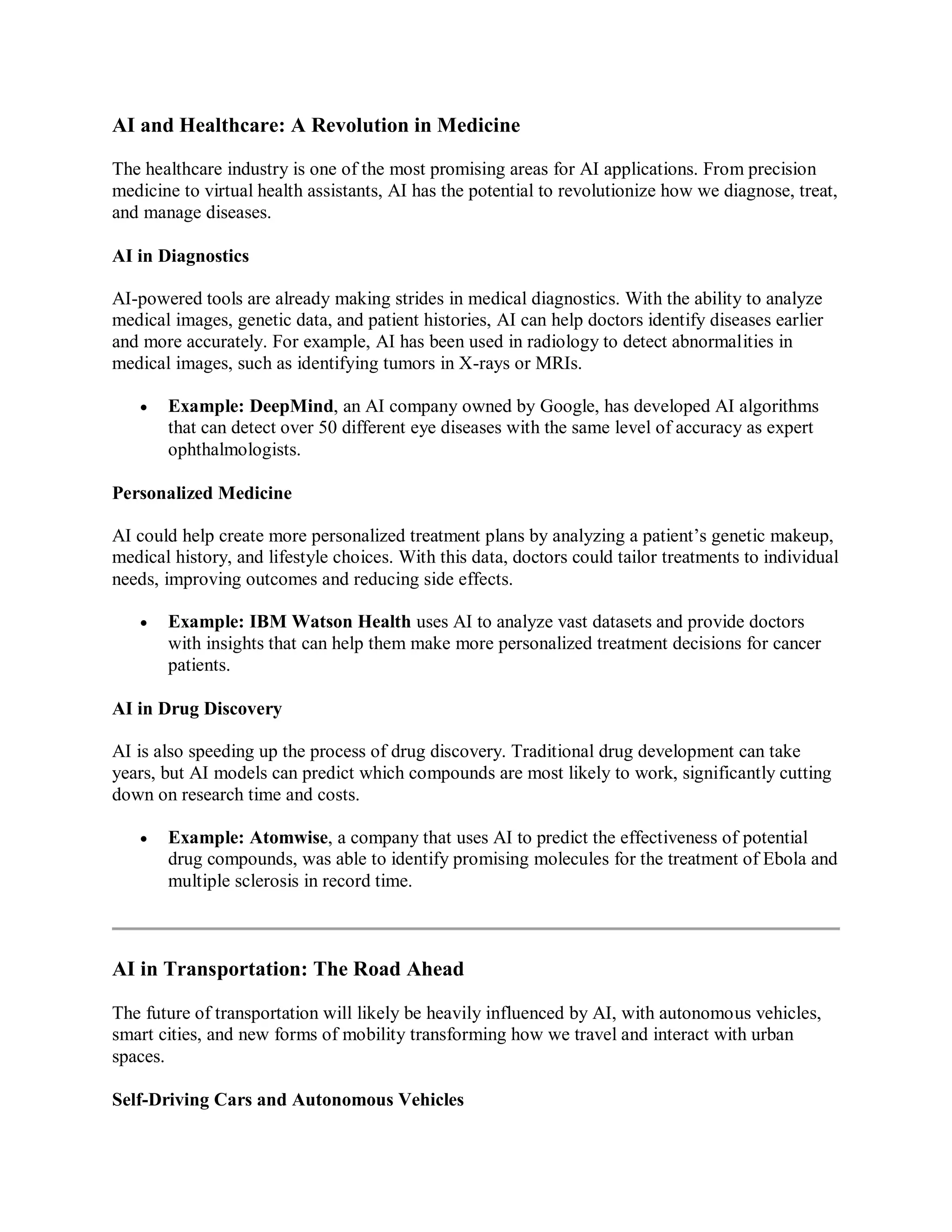AI and Healthcare: A Revolution in Medicine
The healthcare industry is one of the most promising areas for AI applications. From precision
medicine to virtual health assistants, AI has the potential to revolutionize how we diagnose, treat,
and manage diseases.
AI in Diagnostics
AI-powered tools are already making strides in medical diagnostics. With the ability to analyze
medical images, genetic data, and patient histories, AI can help doctors identify diseases earlier
and more accurately. For example, AI has been used in radiology to detect abnormalities in
medical images, such as identifying tumors in X-rays or MRIs.
 Example: DeepMind, an AI company owned by Google, has developed AI algorithms
that can detect over 50 different eye diseases with the same level of accuracy as expert
ophthalmologists.
Personalized Medicine
AI could help create more personalized treatment plans by analyzing a patient’s genetic makeup,
medical history, and lifestyle choices. With this data, doctors could tailor treatments to individual
needs, improving outcomes and reducing side effects.
 Example: IBM Watson Health uses AI to analyze vast datasets and provide doctors
with insights that can help them make more personalized treatment decisions for cancer
patients.
AI in Drug Discovery
AI is also speeding up the process of drug discovery. Traditional drug development can take
years, but AI models can predict which compounds are most likely to work, significantly cutting
down on research time and costs.
 Example: Atomwise, a company that uses AI to predict the effectiveness of potential
drug compounds, was able to identify promising molecules for the treatment of Ebola and
multiple sclerosis in record time.
AI in Transportation: The Road Ahead
The future of transportation will likely be heavily influenced by AI, with autonomous vehicles,
smart cities, and new forms of mobility transforming how we travel and interact with urban
spaces.
Self-Driving Cars and Autonomous Vehicles
 