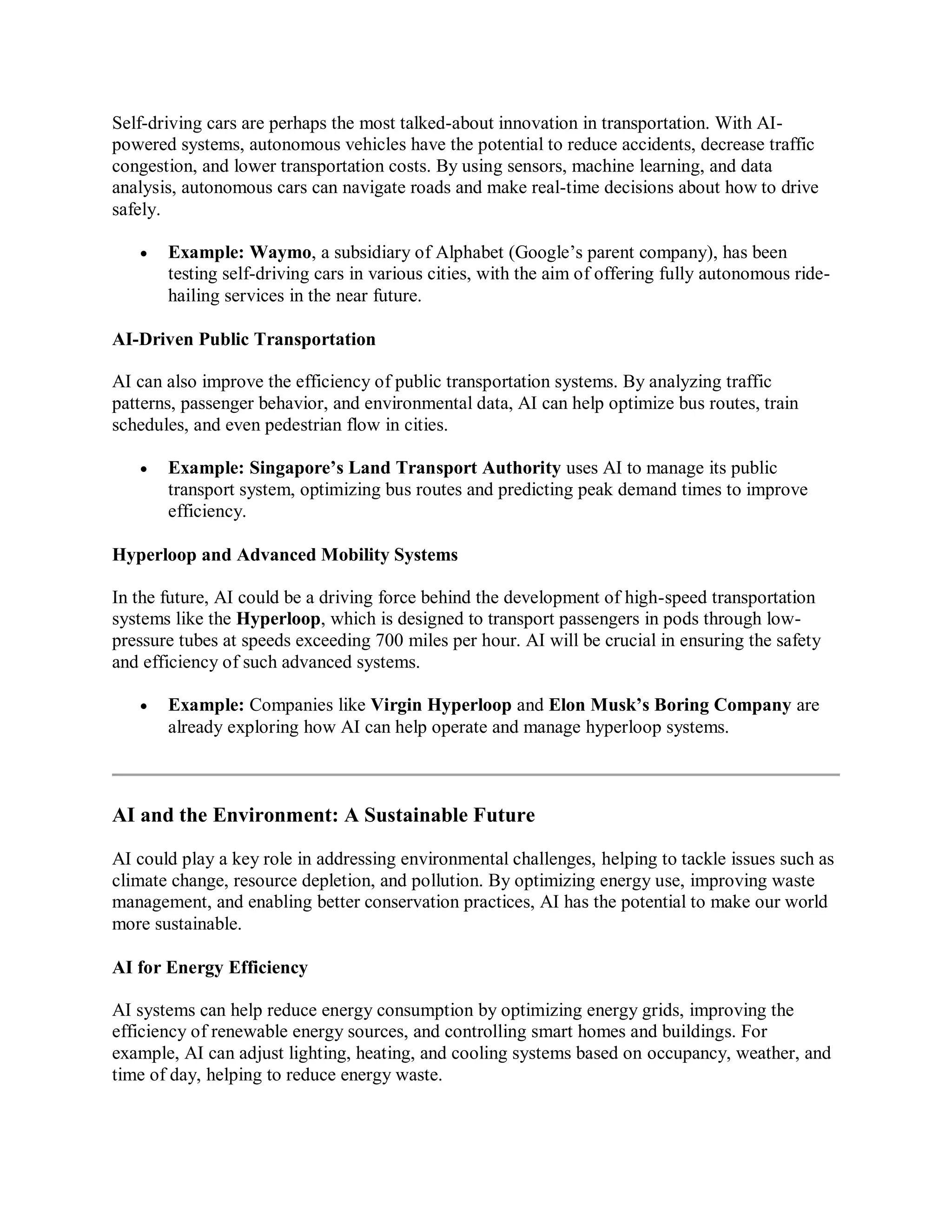 Self-driving cars are perhaps the most talked-about innovation in transportation. With AI-
powered systems, autonomous vehicles have the potential to reduce accidents, decrease traffic
congestion, and lower transportation costs. By using sensors, machine learning, and data
analysis, autonomous cars can navigate roads and make real-time decisions about how to drive
safely.
 Example: Waymo, a subsidiary of Alphabet (Google’s parent company), has been
testing self-driving cars in various cities, with the aim of offering fully autonomous ride-
hailing services in the near future.
AI-Driven Public Transportation
AI can also improve the efficiency of public transportation systems. By analyzing traffic
patterns, passenger behavior, and environmental data, AI can help optimize bus routes, train
schedules, and even pedestrian flow in cities.
 Example: Singapore’s Land Transport Authority uses AI to manage its public
transport system, optimizing bus routes and predicting peak demand times to improve
efficiency.
Hyperloop and Advanced Mobility Systems
In the future, AI could be a driving force behind the development of high-speed transportation
systems like the Hyperloop, which is designed to transport passengers in pods through low-
pressure tubes at speeds exceeding 700 miles per hour. AI will be crucial in ensuring the safety
and efficiency of such advanced systems.
 Example: Companies like Virgin Hyperloop and Elon Musk’s Boring Company are
already exploring how AI can help operate and manage hyperloop systems.
AI and the Environment: A Sustainable Future
AI could play a key role in addressing environmental challenges, helping to tackle issues such as
climate change, resource depletion, and pollution. By optimizing energy use, improving waste
management, and enabling better conservation practices, AI has the potential to make our world
more sustainable.
AI for Energy Efficiency
AI systems can help reduce energy consumption by optimizing energy grids, improving the
efficiency of renewable energy sources, and controlling smart homes and buildings. For
example, AI can adjust lighting, heating, and cooling systems based on occupancy, weather, and
time of day, helping to reduce energy waste.
 